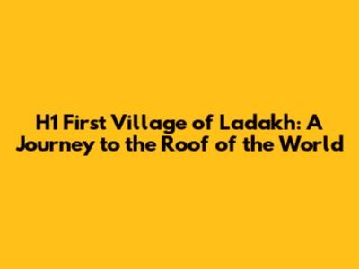 **H1** First Village of Ladakh: A Journey to the Roof of the World