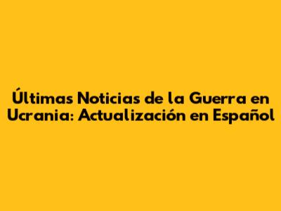 Últimas Noticias de la Guerra en Ucrania: Actualización en Español