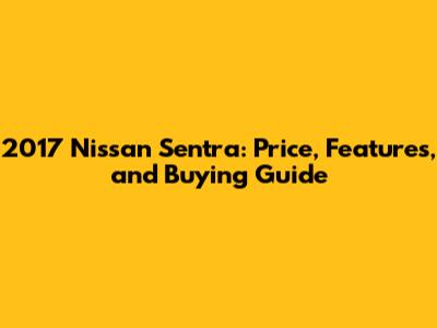 2017 Nissan Sentra: Price, Features, and Buying Guide