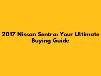 2017 Nissan Sentra: Your Ultimate Buying Guide