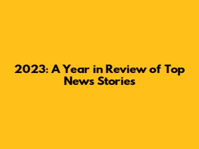 2023: A Year in Review of Top News Stories