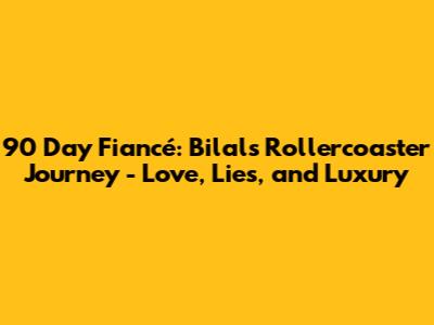 90 Day Fiancé: Bilal's Rollercoaster Journey - Love, Lies, and Luxury