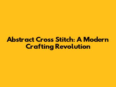 Abstract Cross Stitch: A Modern Crafting Revolution