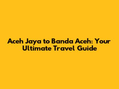 Aceh Jaya to Banda Aceh: Your Ultimate Travel Guide