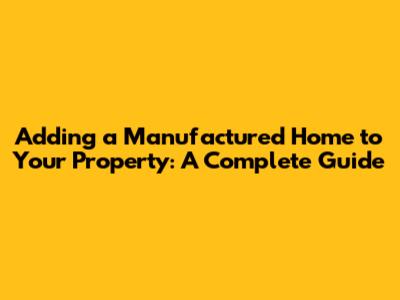 Adding a Manufactured Home to Your Property: A Complete Guide