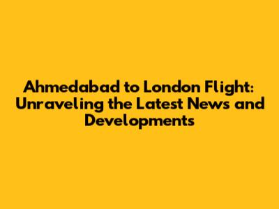 Ahmedabad to London Flight: Unraveling the Latest News and Developments