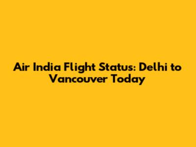Air India Flight Status: Delhi to Vancouver Today