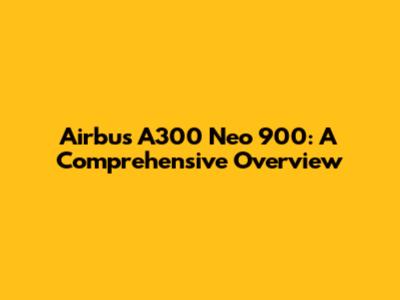 Airbus A300 Neo 900: A Comprehensive Overview