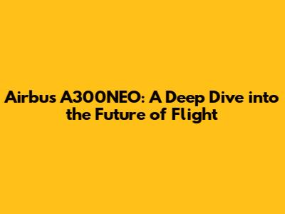Airbus A300NEO: A Deep Dive into the Future of Flight