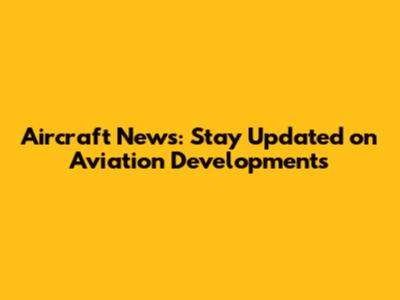 Aircraft News: Stay Updated on Aviation Developments