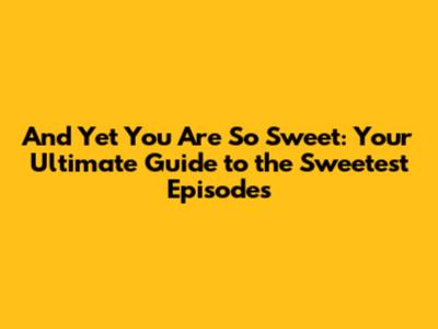 And Yet You Are So Sweet: Your Ultimate Guide to the Sweetest Episodes