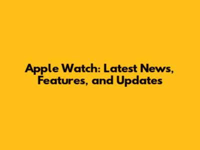 Apple Watch: Latest News, Features, and Updates