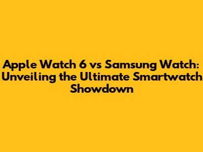 Apple Watch 6 vs Samsung Watch: Unveiling the Ultimate Smartwatch Showdown