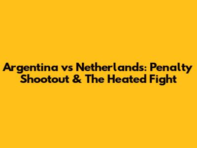 Argentina vs Netherlands: Penalty Shootout & The Heated Fight