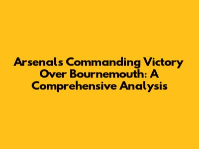 Arsenal's Commanding Victory Over Bournemouth: A Comprehensive Analysis
