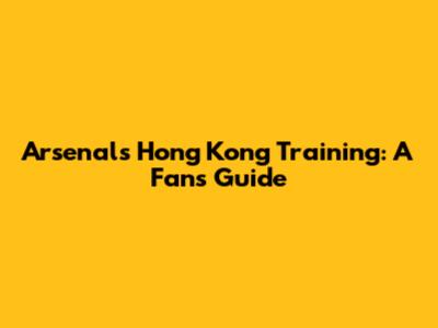 Arsenal's Hong Kong Training: A Fan's Guide