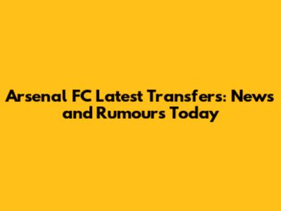 Arsenal FC Latest Transfers: News and Rumours Today