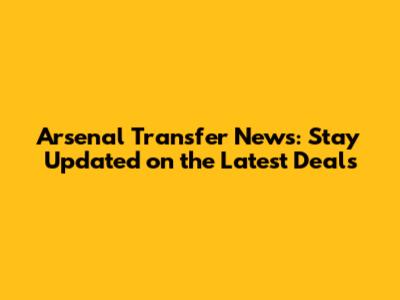 Arsenal Transfer News: Stay Updated on the Latest Deals
