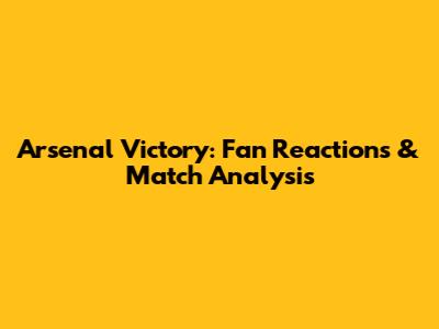 Arsenal Victory: Fan Reactions & Match Analysis