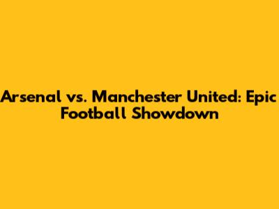 Arsenal vs. Manchester United: Epic Football Showdown