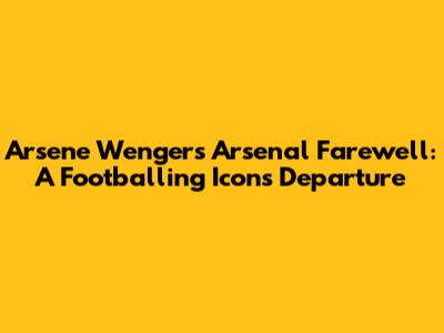 Arsene Wenger's Arsenal Farewell: A Footballing Icon's Departure