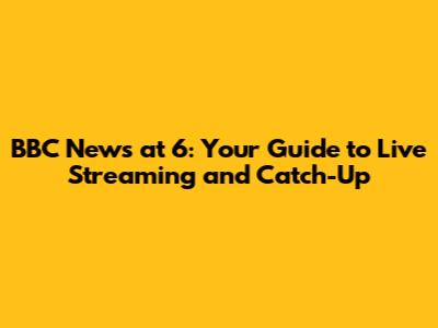 BBC News at 6: Your Guide to Live Streaming and Catch-Up