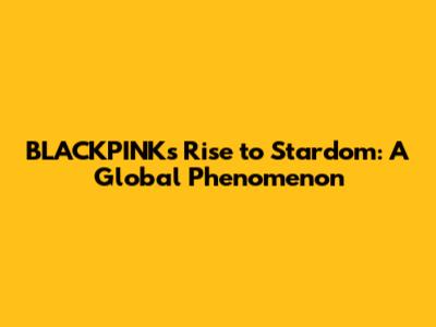BLACKPINK's Rise to Stardom: A Global Phenomenon