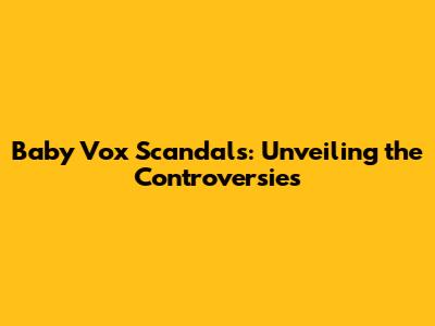Baby Vox Scandals: Unveiling the Controversies