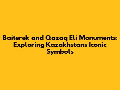 Baiterek and Qazaq Eli Monuments: Exploring Kazakhstan's Iconic Symbols