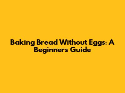 Baking Bread Without Eggs: A Beginner's Guide