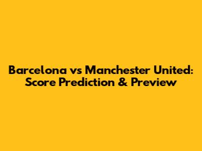 Barcelona vs Manchester United: Score Prediction & Preview