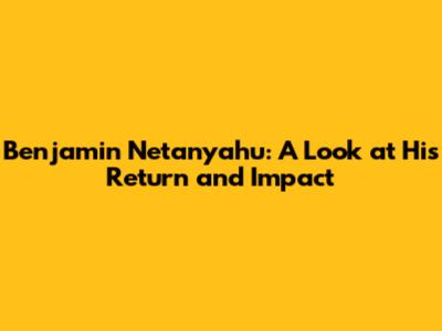 Benjamin Netanyahu: A Look at His Return and Impact