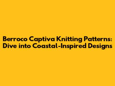 Berroco Captiva Knitting Patterns: Dive into Coastal-Inspired Designs