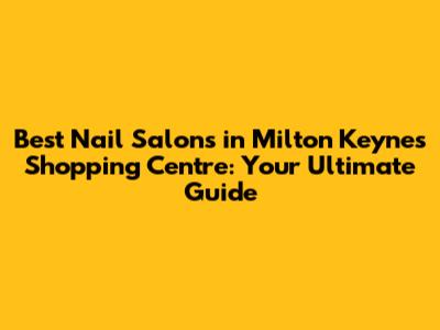 Best Nail Salons in Milton Keynes Shopping Centre: Your Ultimate Guide