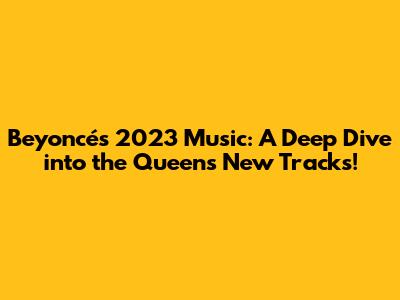 Beyoncé's 2023 Music: A Deep Dive into the Queen's New Tracks!