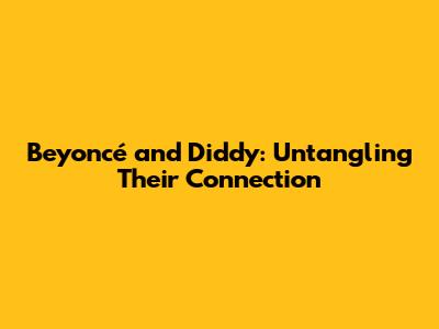 Beyoncé and Diddy: Untangling Their Connection