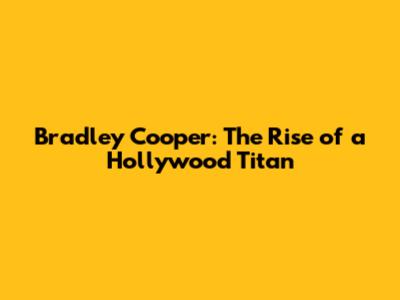 Bradley Cooper: The Rise of a Hollywood Titan