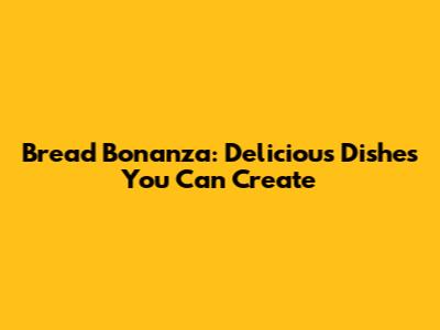Bread Bonanza: Delicious Dishes You Can Create
