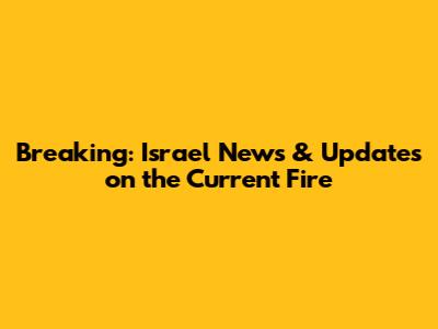 Breaking: Israel News & Updates on the Current Fire