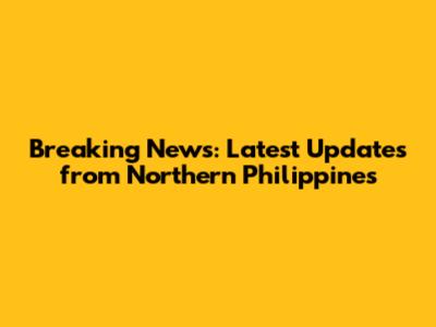 Breaking News: Latest Updates from Northern Philippines