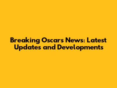 Breaking Oscars News: Latest Updates and Developments