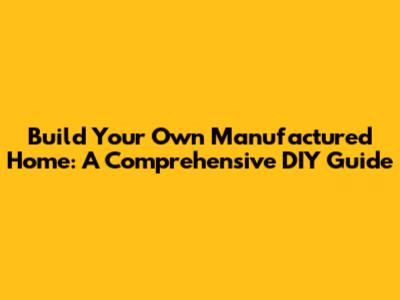 Build Your Own Manufactured Home: A Comprehensive DIY Guide