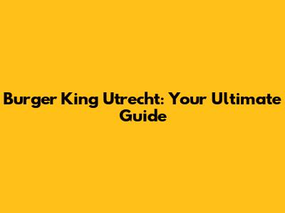 Burger King Utrecht: Your Ultimate Guide
