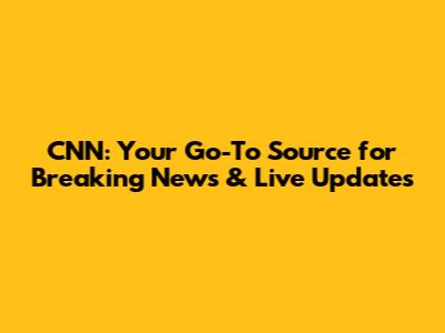 CNN: Your Go-To Source for Breaking News & Live Updates