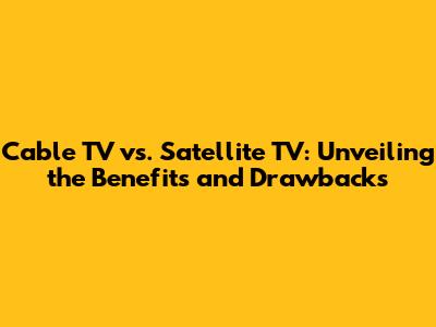 Cable TV vs. Satellite TV: Unveiling the Benefits and Drawbacks