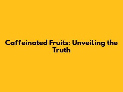 Caffeinated Fruits: Unveiling the Truth