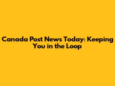 Canada Post News Today: Keeping You in the Loop