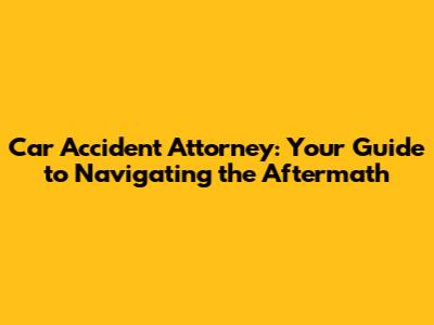 Car Accident Attorney: Your Guide to Navigating the Aftermath