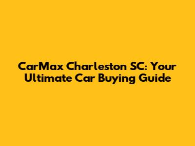CarMax Charleston SC: Your Ultimate Car Buying Guide