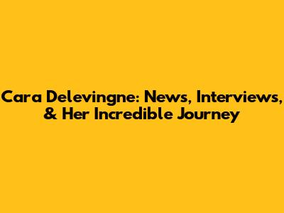 Cara Delevingne: News, Interviews, & Her Incredible Journey